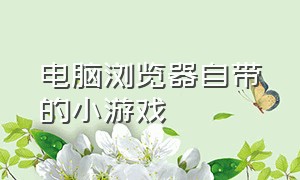 电脑浏览器自带的小游戏（电脑什么浏览器可以玩小游戏）