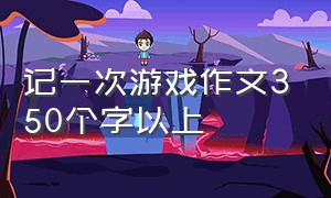 记一次游戏作文350个字以上（一次游戏的作文350个字以上）