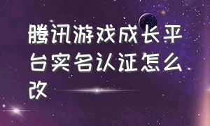 腾讯游戏成长平台实名认证怎么改（怎样更改腾讯游戏平台的实名认证）