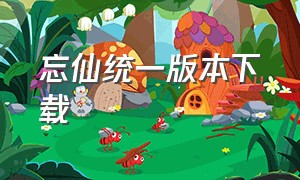 忘仙统一版本下载（忘仙官方最新版本下载安装）