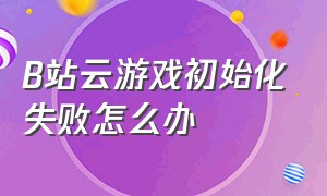 b站云游戏初始化失败怎么办