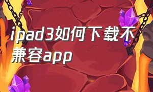 ipad3如何下载不兼容app（ipad3版本太低无法安装app怎么办）