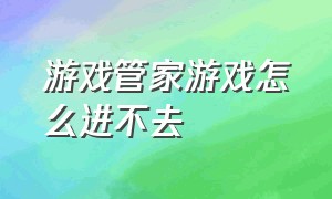 游戏管家游戏怎么进不去（游戏管家游戏怎么进不去了）