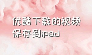 优酷下载的视频保存到ipad（优酷下载的视频如何保存手机相册）