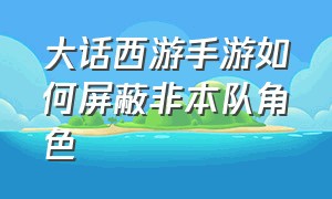 大话西游手游如何屏蔽非本队角色（大话西游手游固定队怎么自动进队）