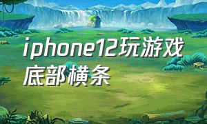iphone12玩游戏底部横条（苹果12打游戏下面横条能关闭吗）