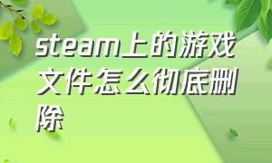 steam上的游戏文件怎么彻底删除