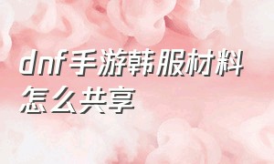 dnf手游韩服材料怎么共享（韩服dnf手游没有用的材料）