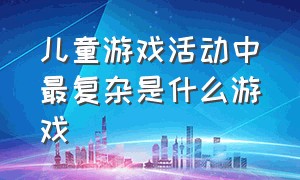 儿童游戏活动中最复杂是什么游戏