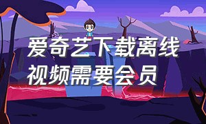 爱奇艺下载离线视频需要会员