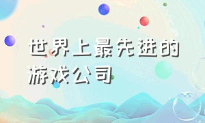 世界上最先进的游戏公司（世界上前100的游戏公司）