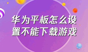 华为平板怎么设置不能下载游戏