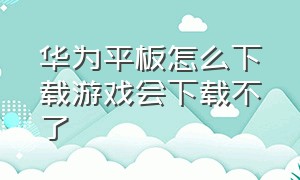 华为平板怎么下载游戏会下载不了（华为平板下载不了游戏是怎么回事）