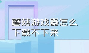 蘑菇游戏器怎么下载不下来（蘑菇游戏器下载的游戏怎么安装）