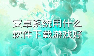 安卓系统用什么软件下载游戏好（安卓系统如何下载好用的游戏）