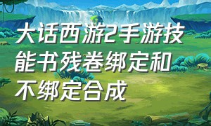 大话西游2手游技能书残卷绑定和不绑定合成（大话西游手游两转平民仙怎么练）