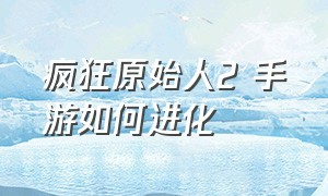 疯狂原始人2 手游如何进化（疯狂原始人2手游官方平台是哪个）