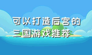 可以打造后宫的三国游戏推荐（三国女生养成类游戏排行榜）