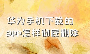 华为手机下载的app怎样彻底删除