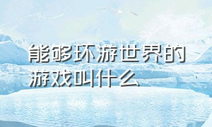 能够环游世界的游戏叫什么（手机环游世界的游戏叫什么名字）