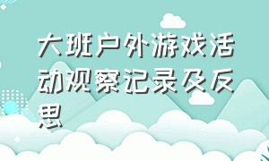 大班户外游戏活动观察记录及反思