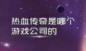 热血传奇是哪个游戏公司的（热血传奇是哪家公司的）