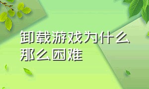 卸载游戏为什么那么困难（卸载游戏为什么卸载特别慢）