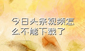 今日头条视频怎么不能下载了