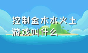 控制金木水火土游戏叫什么（控制金木水火土游戏叫什么来着）