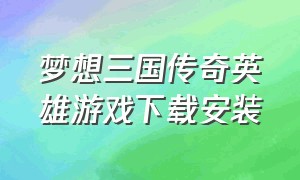 梦想三国传奇英雄游戏下载安装（传奇英雄梦想三国官网下载）