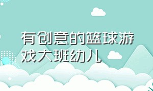 有创意的篮球游戏大班幼儿（篮球趣味游戏名称100例幼儿园）