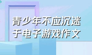 青少年不应沉迷于电子游戏作文（青少年不应该沉迷于电子游戏作文）