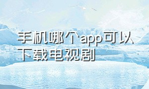 手机哪个app可以下载电视剧（什么app下载电视剧免费好用）