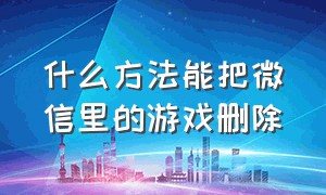 什么方法能把微信里的游戏删除（什么方法能把微信里的游戏删除干净）