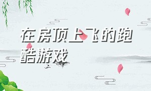 在房顶上飞的跑酷游戏（在屋顶上跑酷的小型游戏）