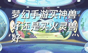 梦幻手游买神兽好还是买火灵兽好