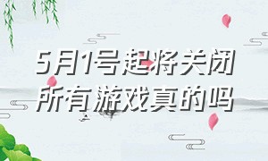 5月1号起将关闭所有游戏真的吗（4月10日关闭全部游戏是真的吗）