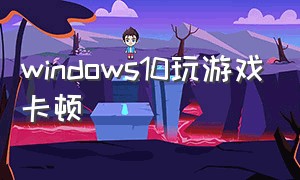 windows10玩游戏卡顿（windows10打游戏卡顿不流畅怎么办）