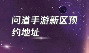 问道手游新区预约地址（问道手游六周年新区怎么预约）