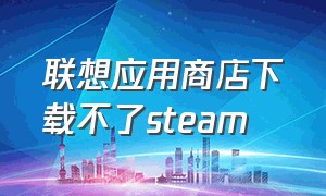 联想应用商店下载不了steam（联想商店里的steam安装不上）