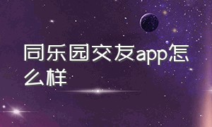 同乐园交友app怎么样（同乐园app需要扫二维码下载的）