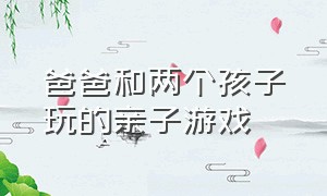 爸爸和两个孩子玩的亲子游戏