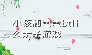 小孩和爸爸玩什么亲子游戏