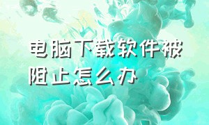 电脑下载软件被阻止怎么办（电脑下载软件被拦截了怎么解除）