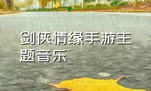 剑侠情缘手游主题音乐（剑侠情缘背景音乐大全手游）