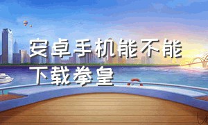 安卓手机能不能下载拳皇（安卓手机怎样下载拳皇游戏）