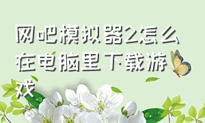 网吧模拟器2怎么在电脑里下载游戏