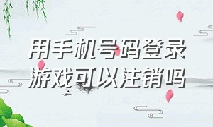 用手机号码登录游戏可以注销吗（用手机号码登录游戏可以注销吗安卓）