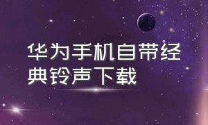 华为手机自带经典铃声下载（华为手机内置自带铃声下载）