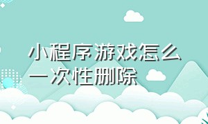 小程序游戏怎么一次性删除